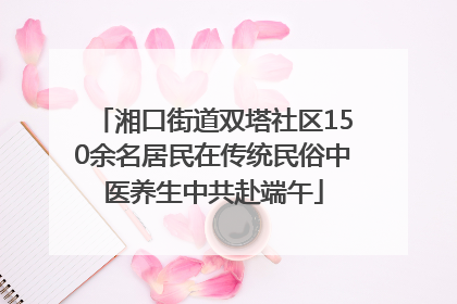 湘口街道双塔社区150余名居民在传统民俗中医养生中共赴端午
