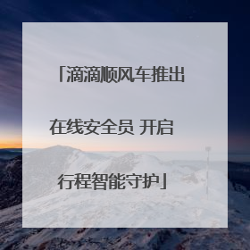 滴滴顺风车推出在线安全员 开启行程智能守护