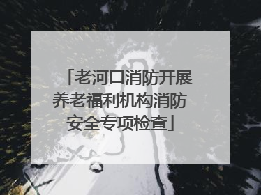 老河口消防开展养老福利机构消防安全专项检查