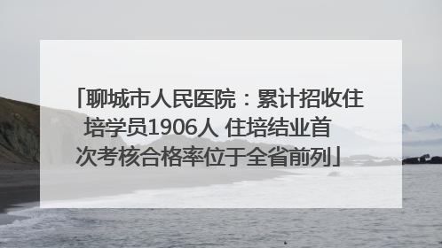 聊城市人民医院：累计招收住培学员1906人 住培结业首次考核合格率位于全省前列