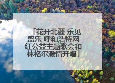 花开北疆 乐见盛乐 呼和浩特网红公益主题歌会和林格尔激情开唱