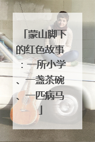蒙山脚下的红色故事：一所小学、一盏茶碗、一匹病马