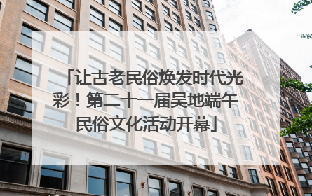 让古老民俗焕发时代光彩！第二十一届吴地端午民俗文化活动开幕