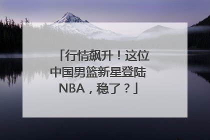 行情飙升！这位中国男篮新星登陆NBA，稳了？