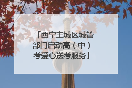 西宁主城区城管部门启动高（中）考爱心送考服务