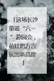 这场长沙童谣“六一”游园会，萌娃把方言玩出新高度