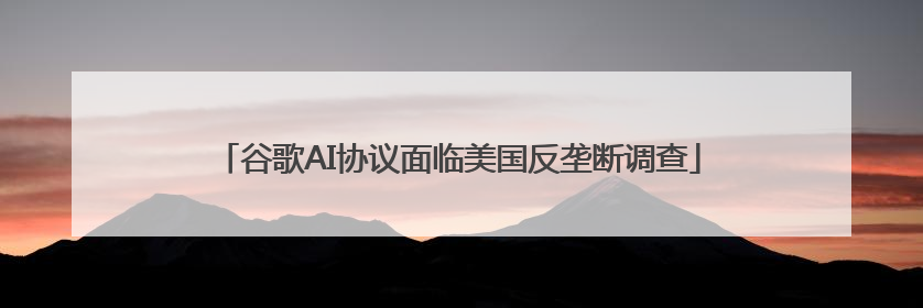 谷歌AI协议面临美国反垄断调查