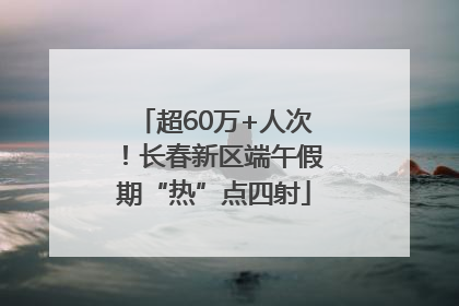 超60万+人次！长春新区端午假期“热”点四射