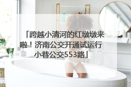 跨越小清河的红墩墩来啦！济南公交开通试运行小巷公交553路