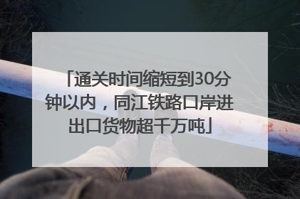 通关时间缩短到30分钟以内，同江铁路口岸进出口货物超千万吨