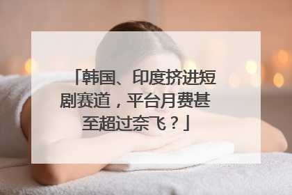 韩国、印度挤进短剧赛道，平台月费甚至超过奈飞？