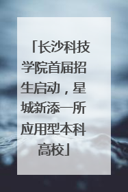 长沙科技学院首届招生启动，星城新添一所应用型本科高校