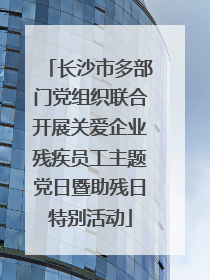 长沙市多部门党组织联合开展关爱企业残疾员工主题党日暨助残日特别活动