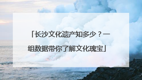 长沙文化遗产知多少？一组数据带你了解文化瑰宝