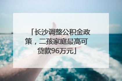 长沙调整公积金政策，二孩家庭最高可贷款96万元