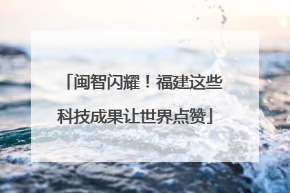 闽智闪耀！福建这些科技成果让世界点赞