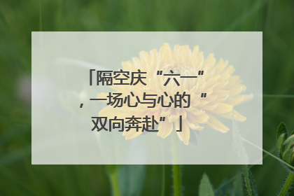 隔空庆“六一”，一场心与心的“双向奔赴”