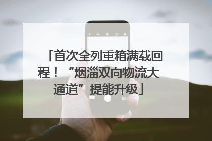 首次全列重箱满载回程！“烟淄双向物流大通道”提能升级