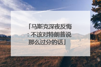 马斯克深夜反悔：不该对特朗普说那么过分的话