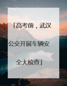 高考前，武汉公交开展车辆安全大检查
