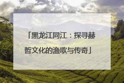 黑龙江同江：探寻赫哲文化的渔歌与传奇