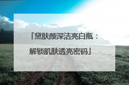 黛肤颜深洁亮白瓶：解锁肌肤透亮密码