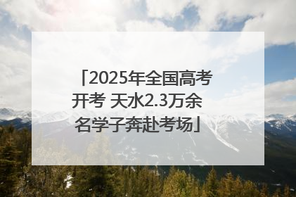 2025年全国高考开考 天水2.3万余名学子奔赴考场