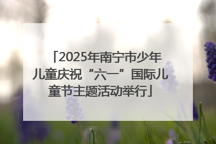 2025年南宁市少年儿童庆祝“六一”国际儿童节主题活动举行