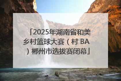2025年湖南省和美乡村篮球大赛（村 BA）郴州市选拔赛闭幕