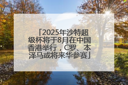 2025年沙特超级杯将于8月在中国香港举行，C罗、本泽马或将来华参赛