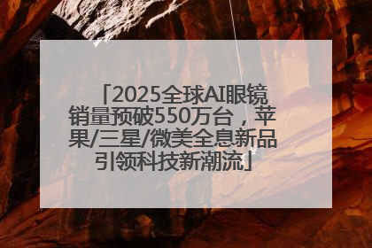 2025全球AI眼镜销量预破550万台，苹果/三星/微美全息新品引领科技新潮流