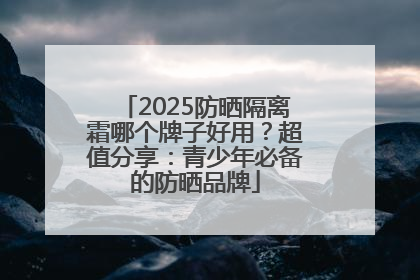 2025防晒隔离霜哪个牌子好用？超值分享：青少年必备的防晒品牌