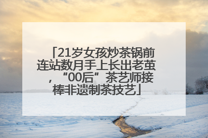 21岁女孩炒茶锅前连站数月手上长出老茧，“00后”茶艺师接棒非遗制茶技艺
