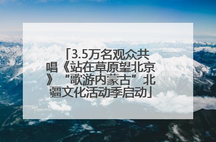 3.5万名观众共唱《站在草原望北京》“歌游内蒙古”北疆文化活动季启动