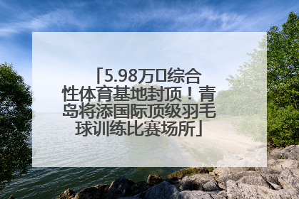 5.98万㎡综合性体育基地封顶！青岛将添国际顶级羽毛球训练比赛场所