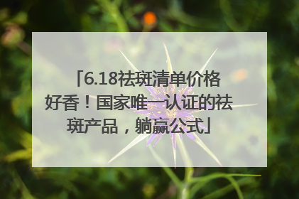 6.18祛斑清单价格好香！国家唯一认证的祛斑产品，躺赢公式