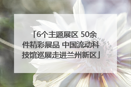 6个主题展区 50余件精彩展品 中国流动科技馆巡展走进兰州新区